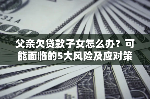 济南父亲欠贷款子女怎么办？可能面临的5大风险及应对策略