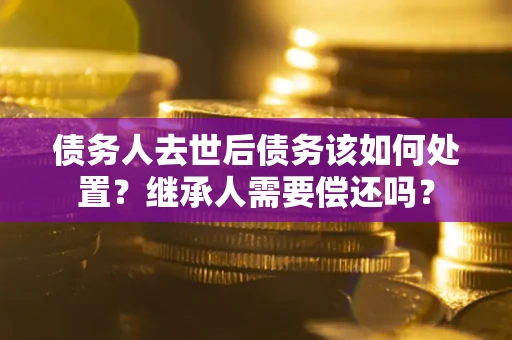 济南债务人去世后债务该如何处置？继承人需要偿还吗？