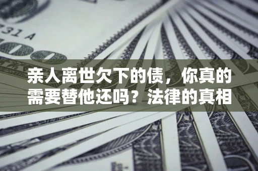 济南亲人离世欠下的债，你真的需要替他还吗？法律的真相或许与你想的不一样